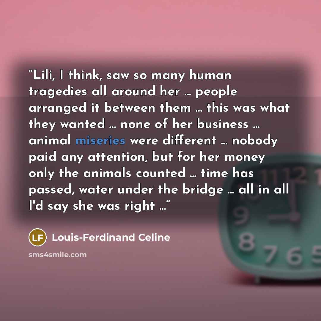 “Lili, I think, saw so many human tragedies all around her ... people arranged it between them ... this was what they wanted ... none of her business ... animal miseries were different ... nobody paid any attention, but for her money only the animals counted ... time has passed, water under the…” quote by Louis-Ferdinand Céline