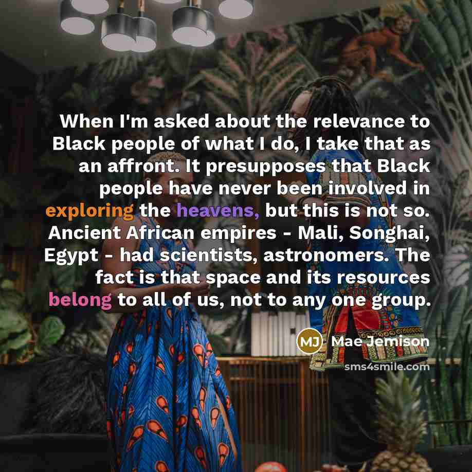 “When I'm asked about the relevance to Black people of what I do, I take that as an affront. It presupposes that Black people have never been involved in exploring the heavens, but this is not so. Ancient African empires - Mali, Songhai, Egypt - had scientists, astronomers. The fact is that space…” quote by Mae Jemison