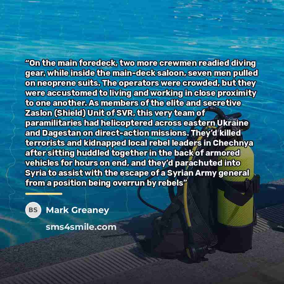“On the main foredeck, two more crewmen readied diving gear, while inside the main-deck saloon, seven men pulled on neoprene suits. The operators were crowded, but they were accustomed to living and working in close proximity to one another. As members of the elite and secretive Zaslon (Shield)…” quote by Mark Greaney