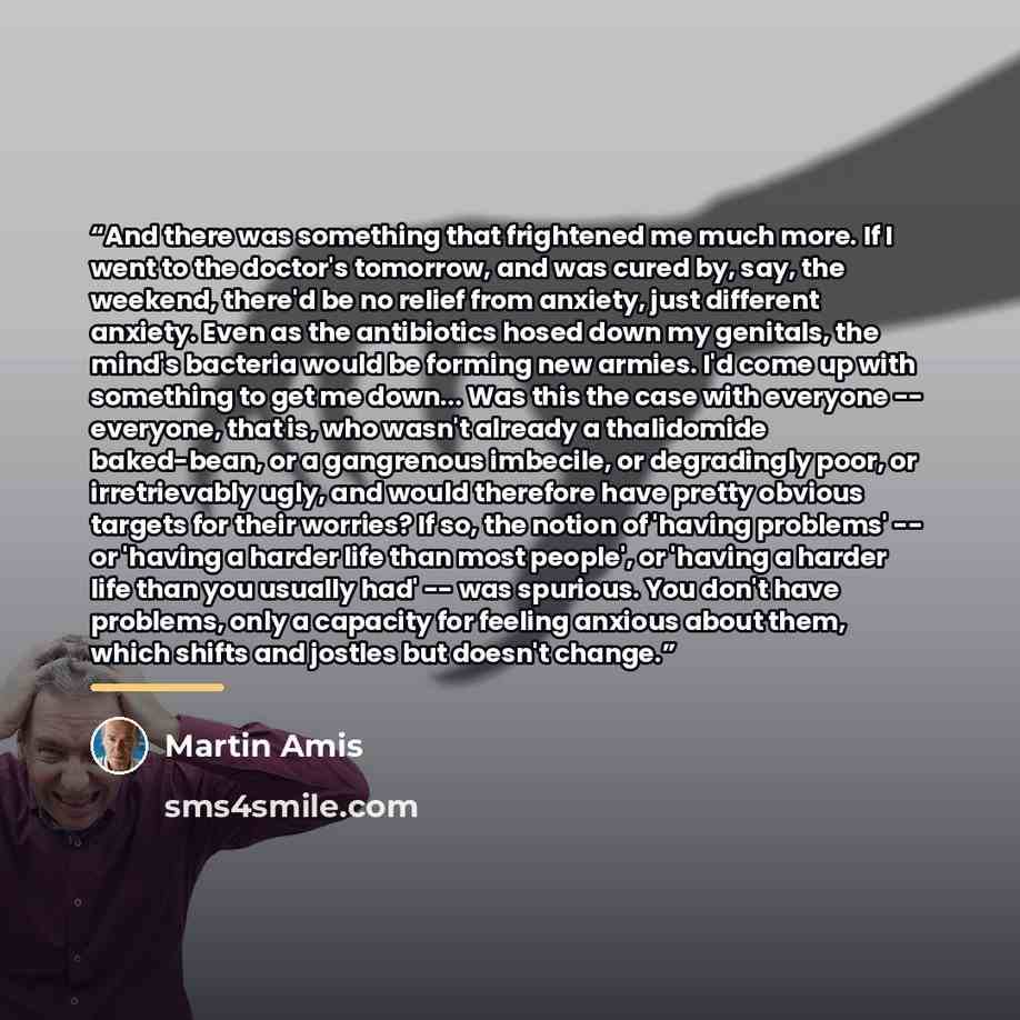 “And there was something that frightened me much more. If I went to the doctor's tomorrow, and was cured by, say, the weekend, there'd be no relief from anxiety, just different anxiety. Even as the antibiotics hosed down my genitals, the mind's bacteria would be forming new armies. I'd come up with…” quote by Martin Amis