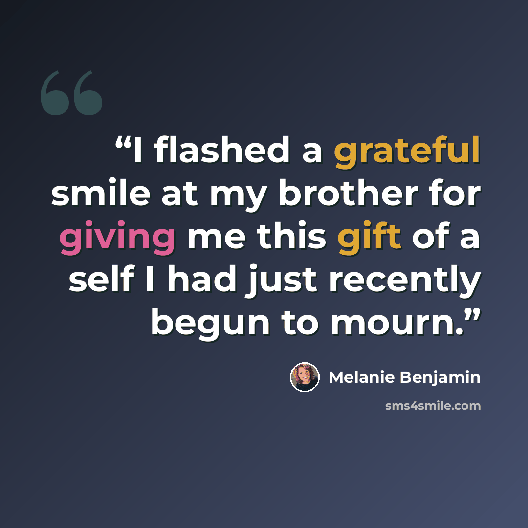 “I flashed a grateful smile at my brother for giving me this gift of a self I had just recently begun to mourn.” quote by Melanie Benjamin