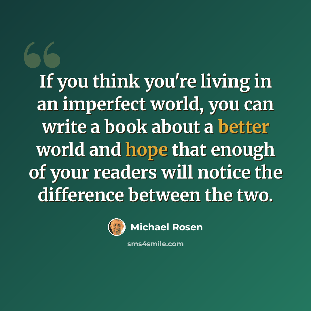 “If you think you're living in an imperfect world, you can write a book about a better world and hope that enough of your readers will notice the difference between the two.” quote by Michael Rosen