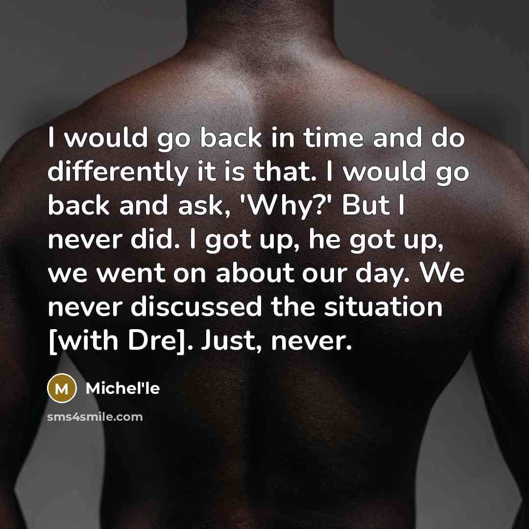 “I would go back in time and do differently it is that. I would go back and ask, 'Why?' But I never did. I got up, he got up, we went on about our day. We never discussed the situation [with Dre]. Just, never.” quote by Michel'le