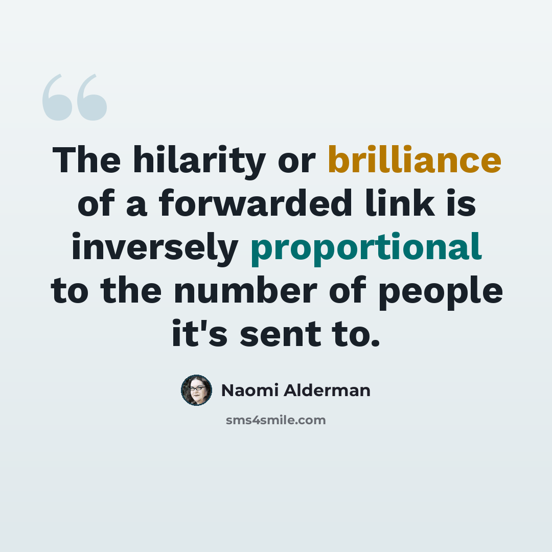 “The hilarity or brilliance of a forwarded link is inversely proportional to the number of people it's sent to.” quote by Naomi Alderman