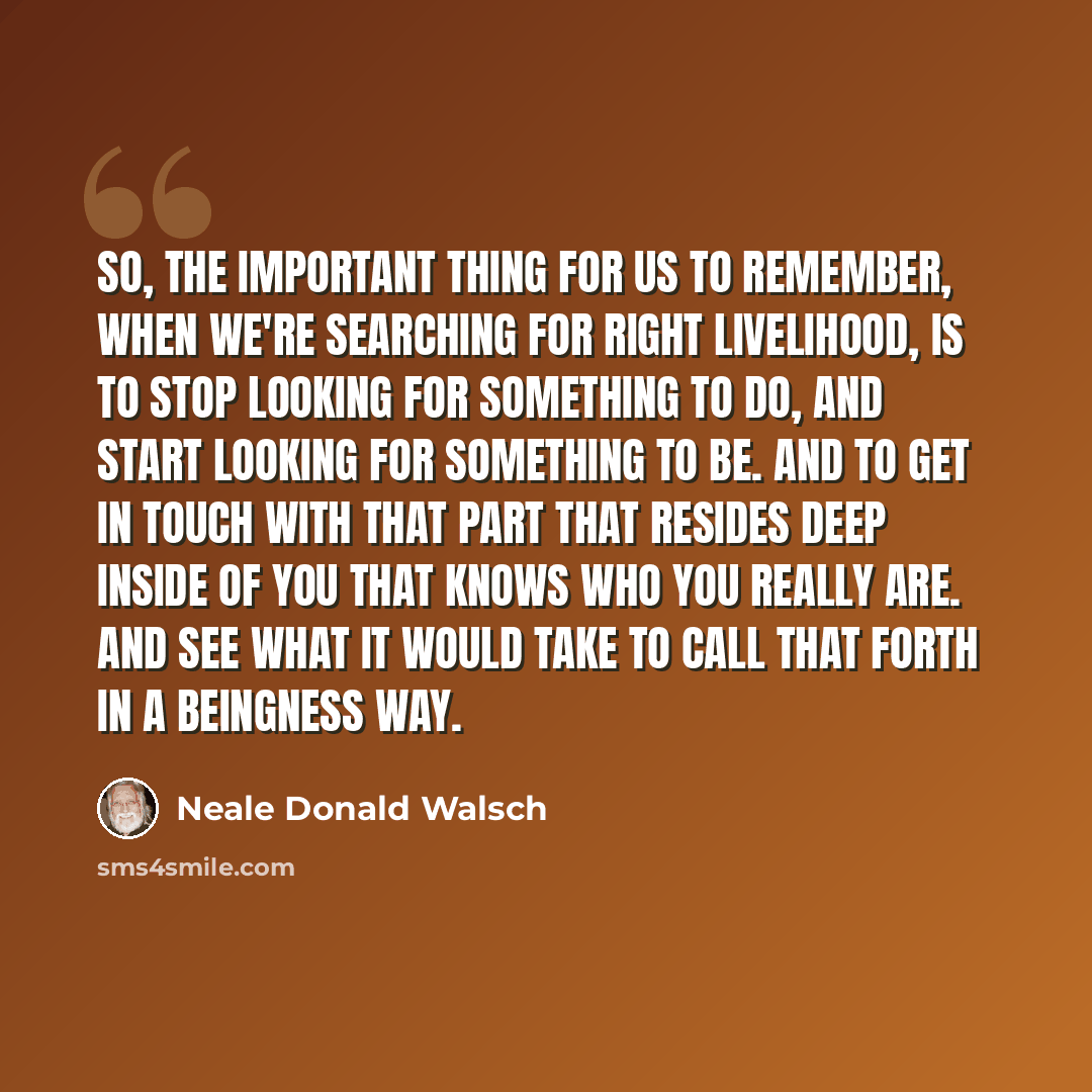 “So, the important thing for us to remember, when we're searching for right livelihood, is to stop looking for something to do, and start looking for something to be. And to get in touch with that part that resides deep inside of you that knows who you really are. And see what it would take to call…” quote by Neale Donald Walsch
