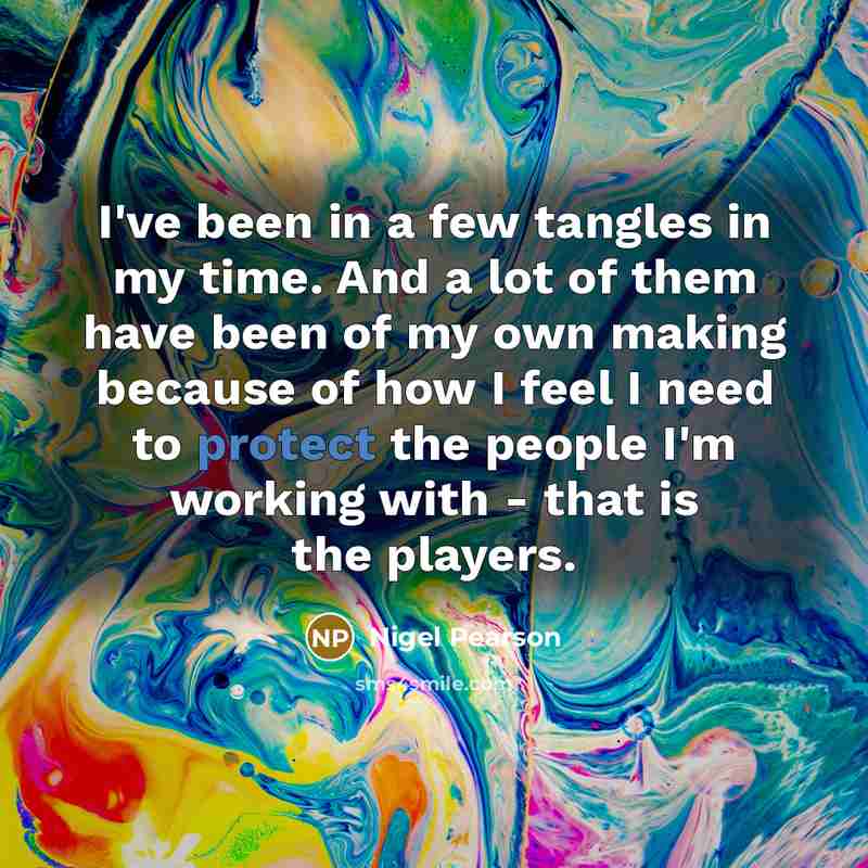 “I've been in a few tangles in my time. And a lot of them have been of my own making because of how I feel I need to protect the people I'm working with - that is the players.” quote by Nigel Pearson