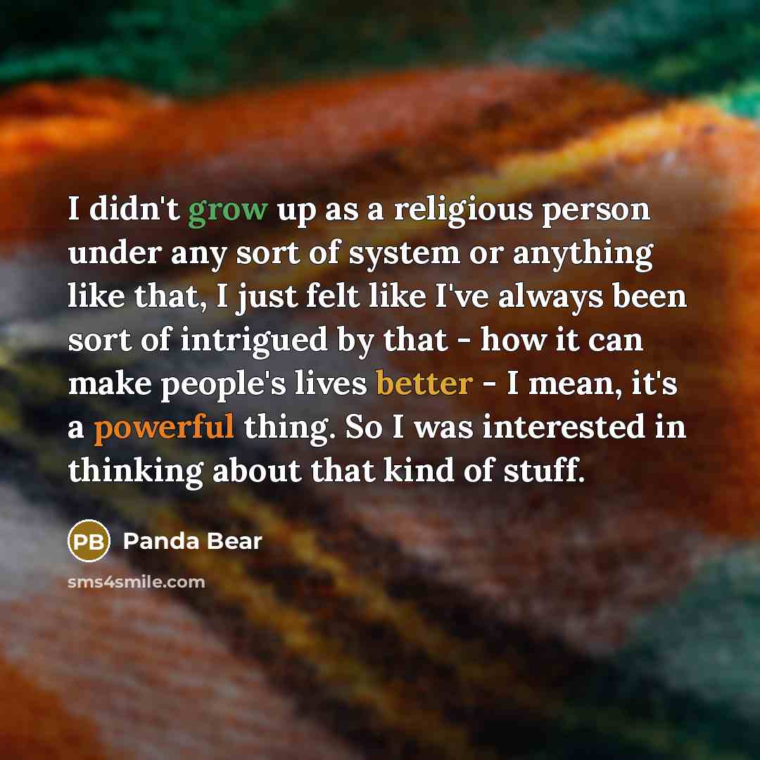 “I didn't grow up as a religious person under any sort of system or anything like that, I just felt like I've always been sort of intrigued by that - how it can make people's lives better - I mean, it's a powerful thing. So I was interested in thinking about that kind of stuff.” quote by Panda Bear