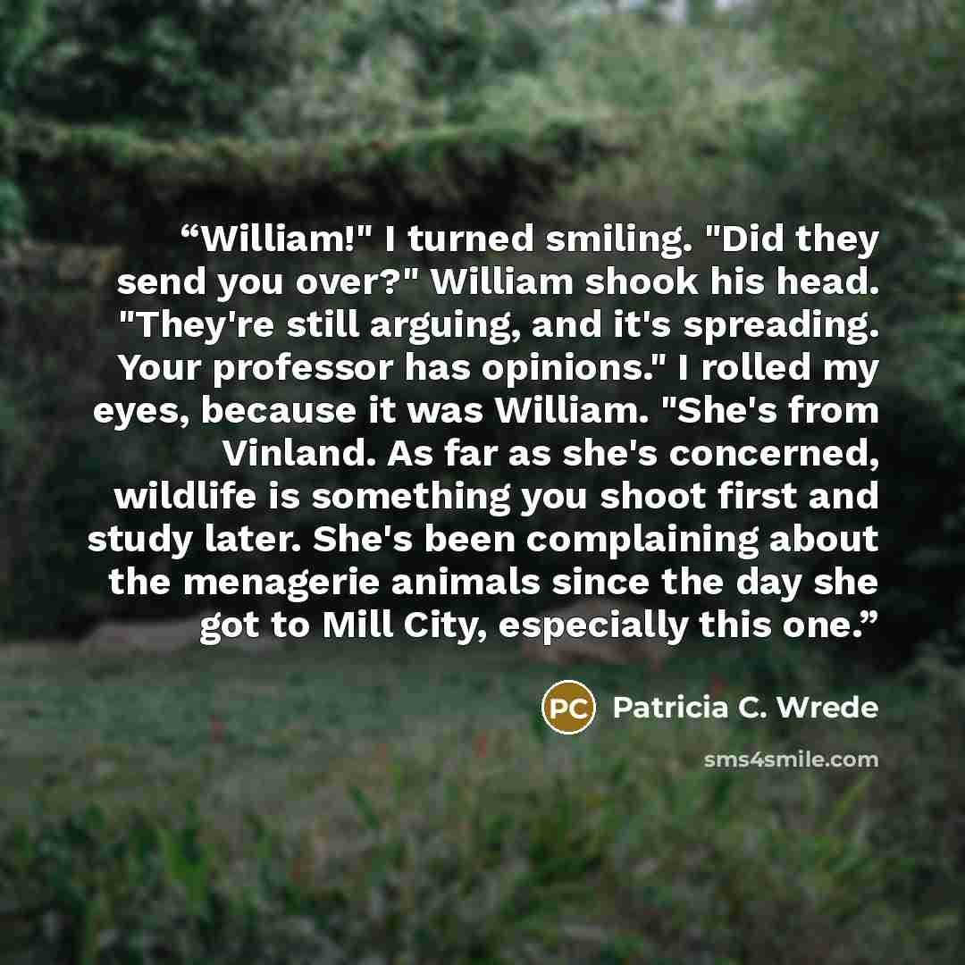 “William!" I turned smiling. "Did they send you over?" William shook his head. "They're still arguing, and it's spreading. Your professor has opinions." I rolled my eyes, because it was William. "She's from Vinland. As far as she's concerned, wildlife is something you shoot first and study later…” quote by Patricia C. Wrede