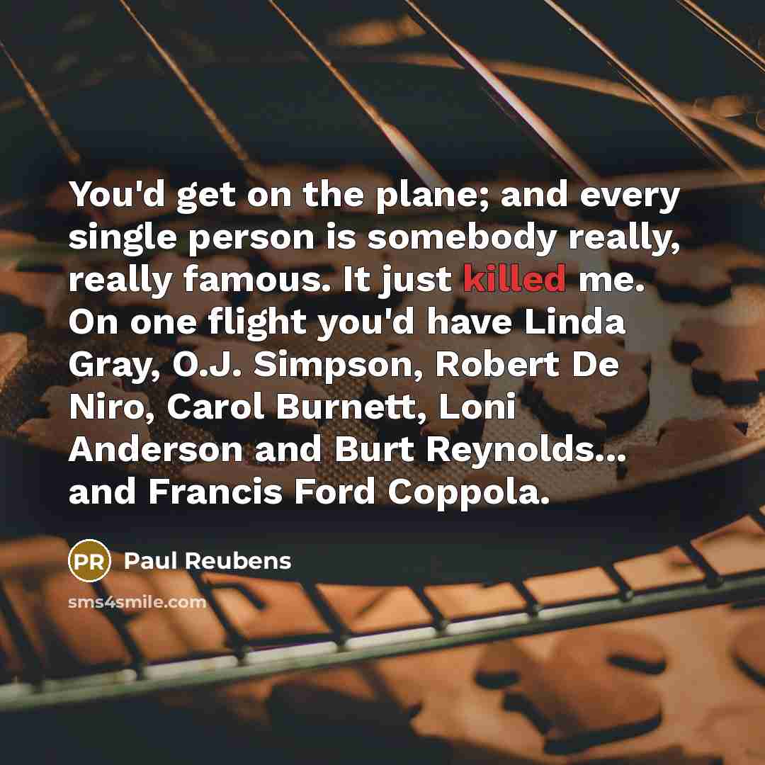 “You'd get on the plane; and every single person is somebody really, really famous. It just killed me. On one flight you'd have Linda Gray, O.J. Simpson, Robert De Niro, Carol Burnett, Loni Anderson and Burt Reynolds... and Francis Ford Coppola.” quote by Paul Reubens