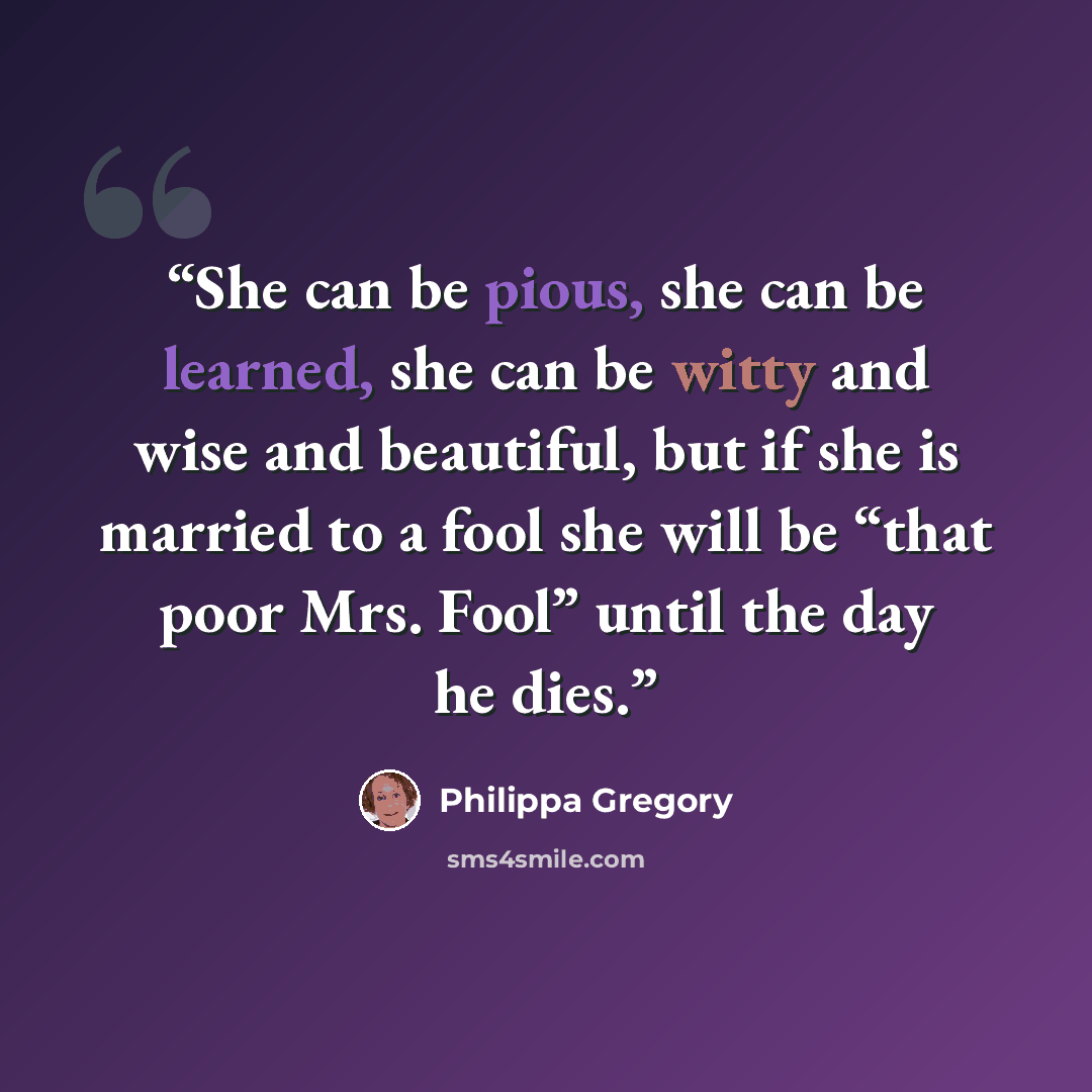 “She can be pious, she can be learned, she can be witty and wise and beautiful, but if she is married to a fool she will be “that poor Mrs. Fool” until the day he dies.” quote by Philippa Gregory