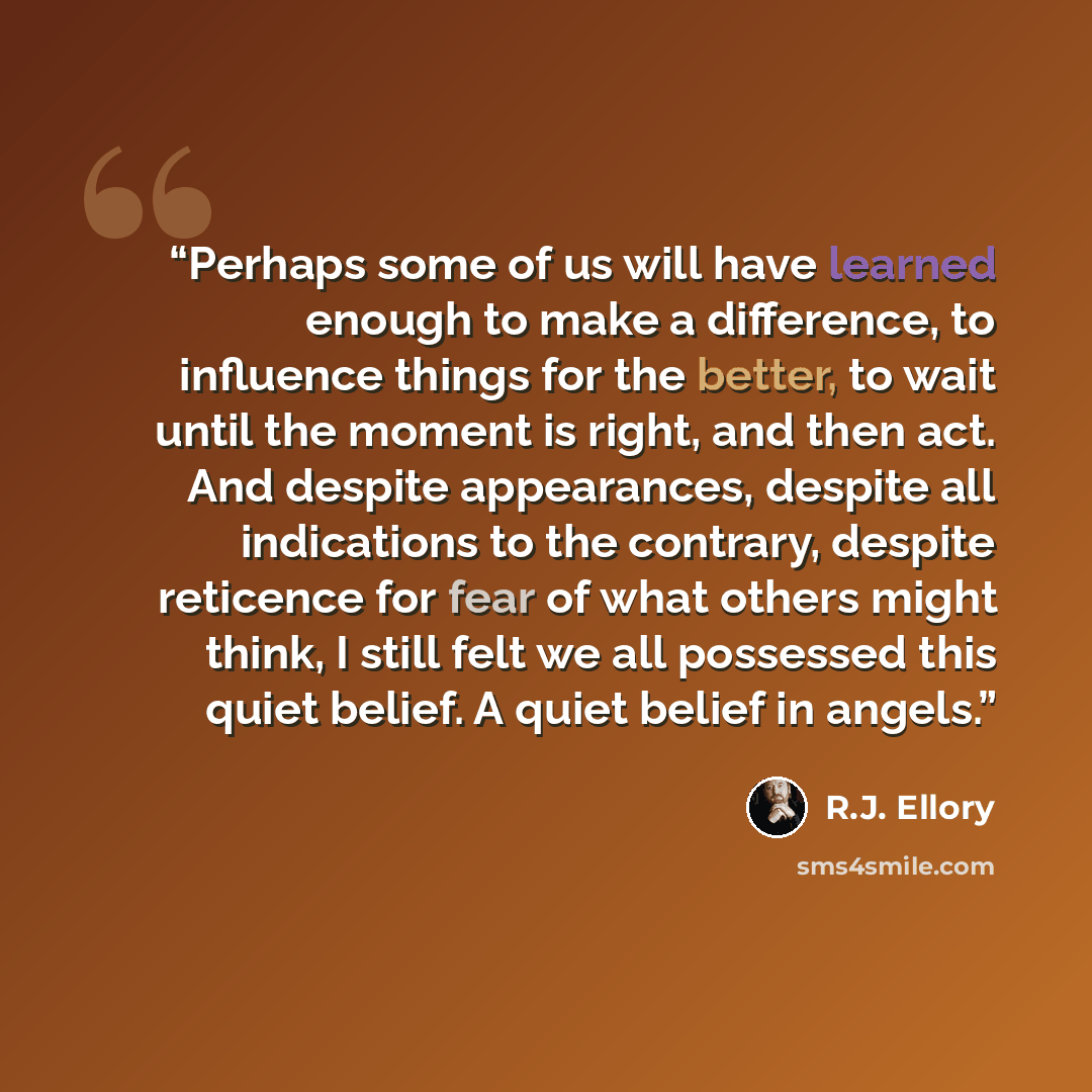 “Perhaps some of us will have learned enough to make a difference, to influence things for the better, to wait until the moment is right, and then act. And despite appearances, despite all indications to the contrary, despite reticence for fear of what others might think, I still felt we all…” quote by R.J. Ellory