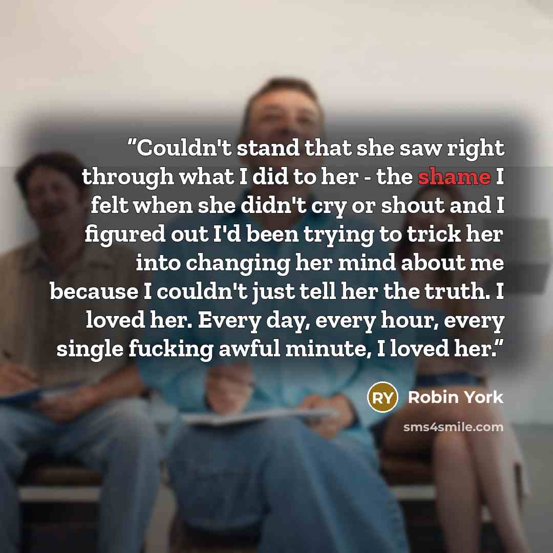 “Couldn't stand that she saw right through what I did to her - the shame I felt when she didn't cry or shout and I figured out I'd been trying to trick her into changing her mind about me because I couldn't just tell her the truth. I loved her. Every day, every hour, every single fucking awful…” quote by Robin York