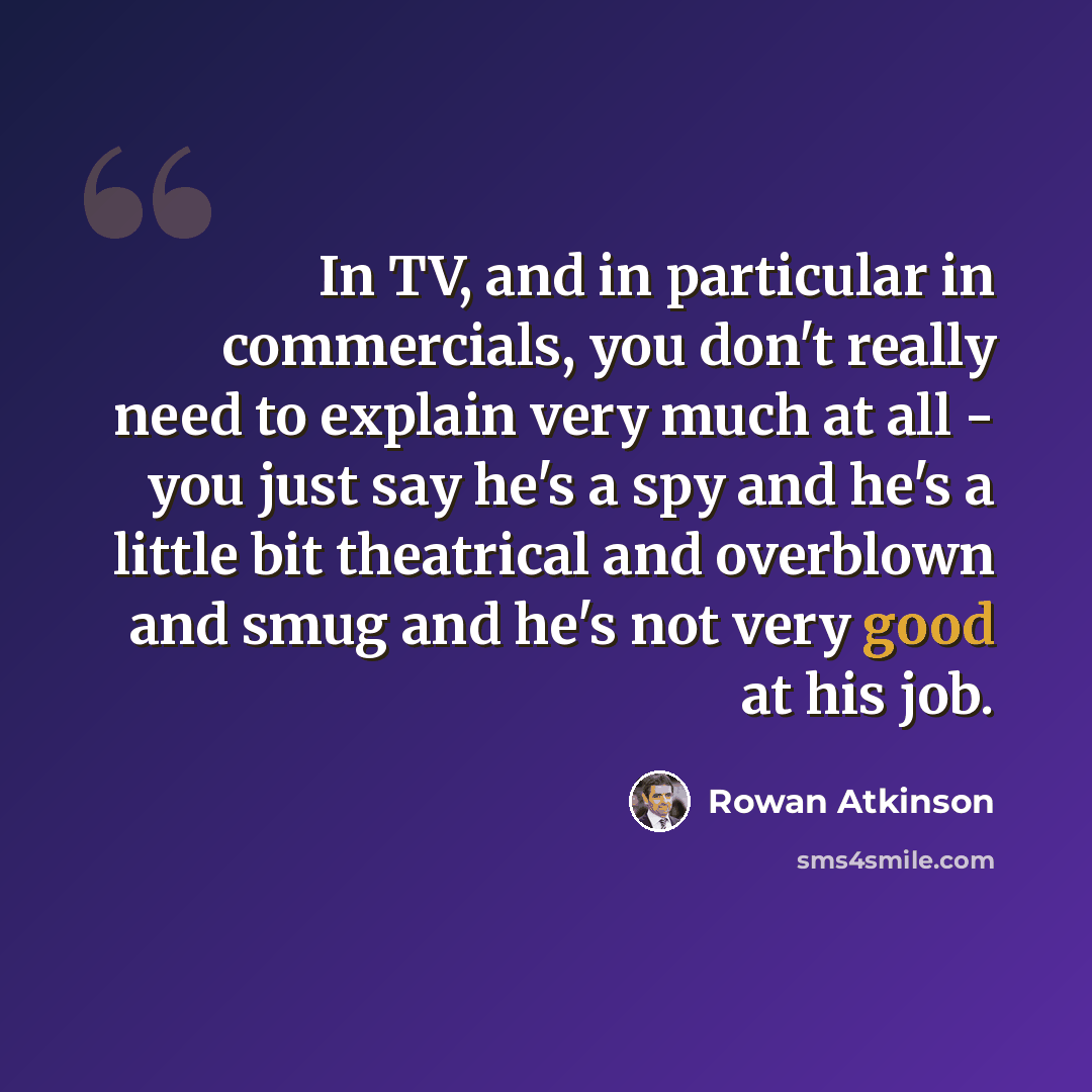 “In TV, and in particular in commercials, you don't really need to explain very much at all - you just say he's a spy and he's a little bit theatrical and overblown and smug and he's not very good at his job.” quote by Rowan Atkinson