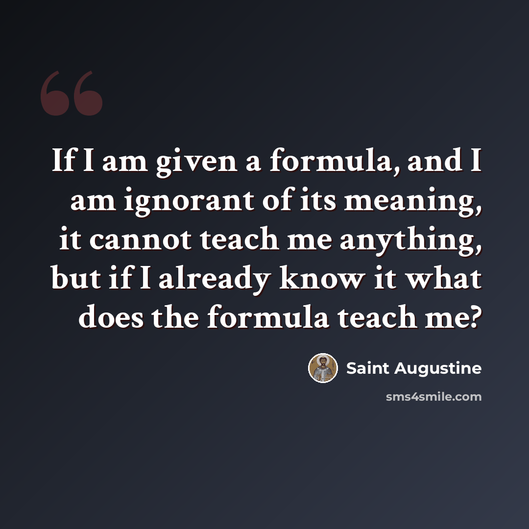 “If I am given a formula, and I am ignorant of its meaning, it cannot teach me anything, but if I already know it what does the formula teach me?” quote by Saint Augustine