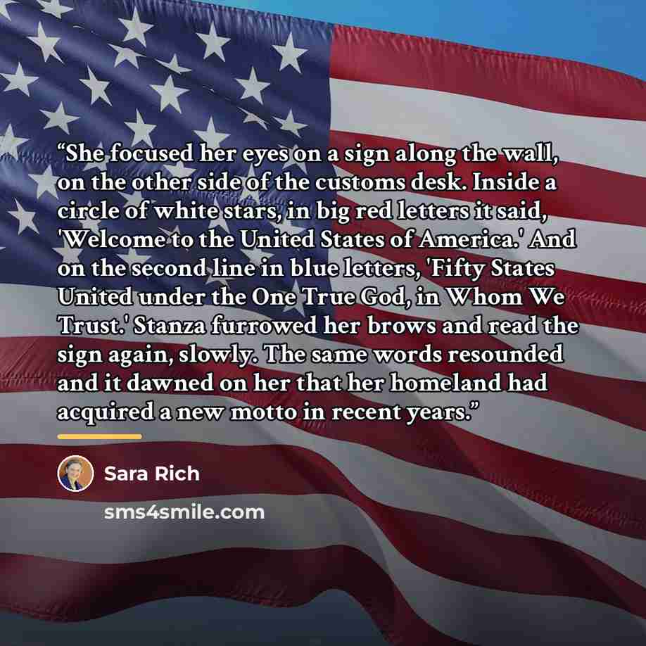 “She focused her eyes on a sign along the wall, on the other side of the customs desk. Inside a circle of white stars, in big red letters it said, 'Welcome to the United States of America.' And on the second line in blue letters, 'Fifty States United under the One True God, in Whom We Trust.'…” quote by Sara Rich