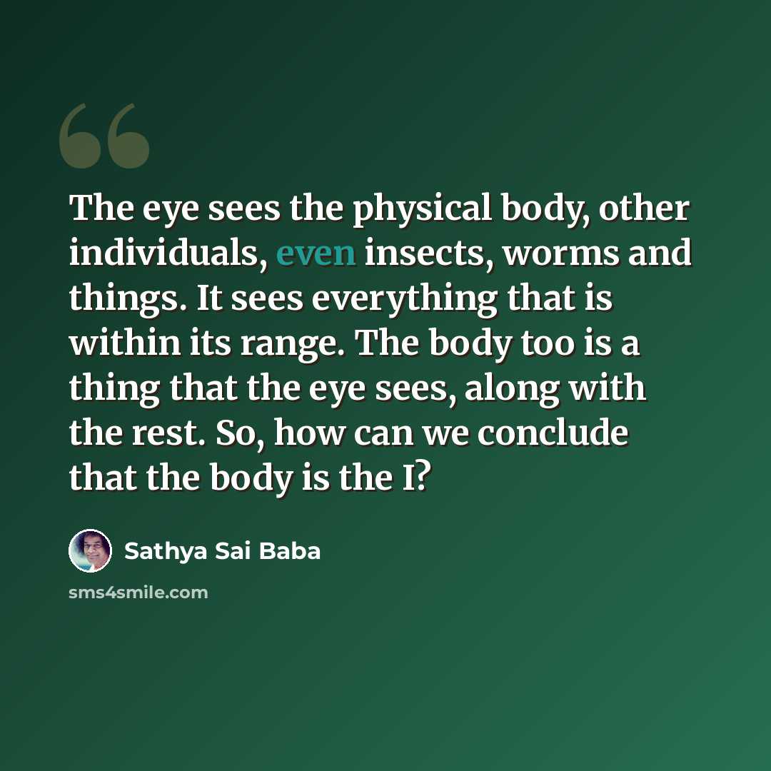 “The eye sees the physical body, other individuals, even insects, worms and things. It sees everything that is within its range. The body too is a thing that the eye sees, along with the rest. So, how can we conclude that the body is the I?” quote by Sathya Sai Baba