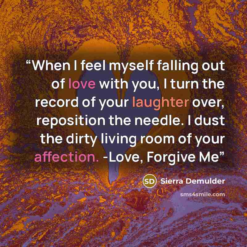 “When I feel myself falling out of love with you, I turn the record of your laughter over, reposition the needle. I dust the dirty living room of your affection. -Love, Forgive Me” quote by Sierra Demulder