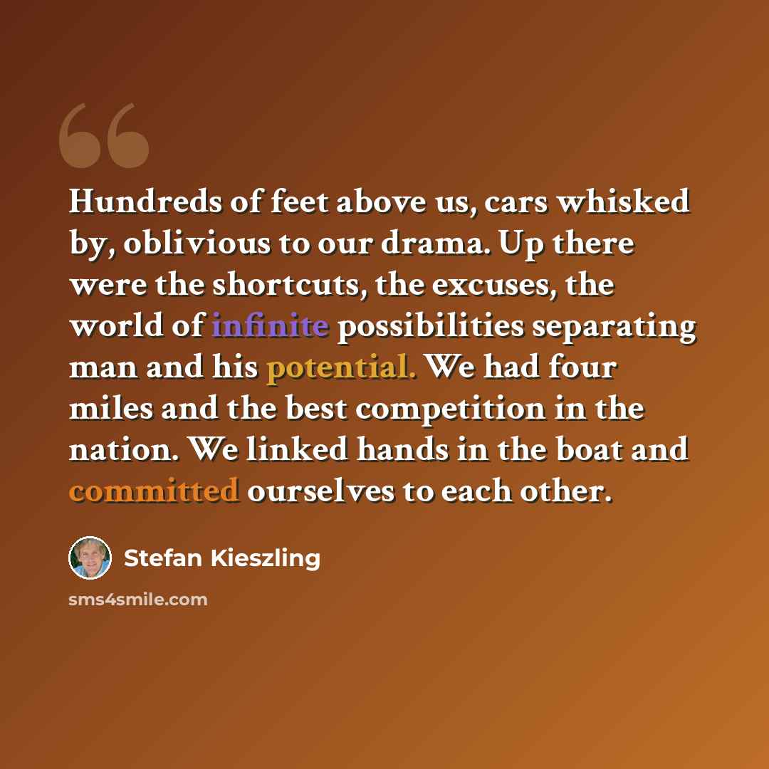 “Hundreds of feet above us, cars whisked by, oblivious to our drama. Up there were the shortcuts, the excuses, the world of infinite possibilities separating man and his potential. We had four miles and the best competition in the nation. We linked hands in the boat and committed ourselves to each…” quote by Stefan Kieszling