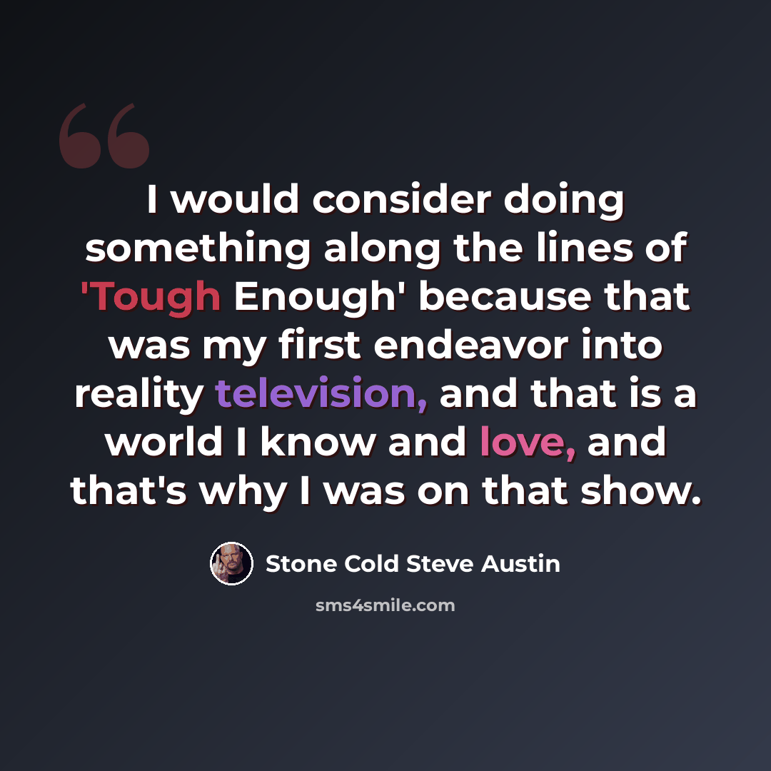 “I would consider doing something along the lines of 'Tough Enough' because that was my first endeavor into reality television, and that is a world I know and love, and that's why I was on that show.” quote by Stone Cold Steve Austin