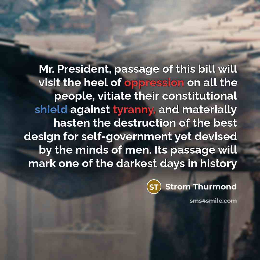 “Mr. President, passage of this bill will visit the heel of oppression on all the people, vitiate their constitutional shield against tyranny, and materially hasten the destruction of the best design for self-government yet devised by the minds of men. Its passage will mark one of the darkest days…” quote by Strom Thurmond