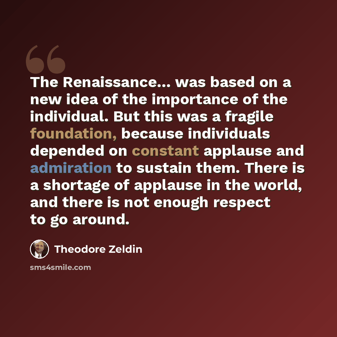 “The Renaissance… was based on a new idea of the importance of the individual. But this was a fragile foundation, because individuals depended on constant applause and admiration to sustain them. There is a shortage of applause in the world, and there is not enough respect to go around.” quote by Theodore Zeldin