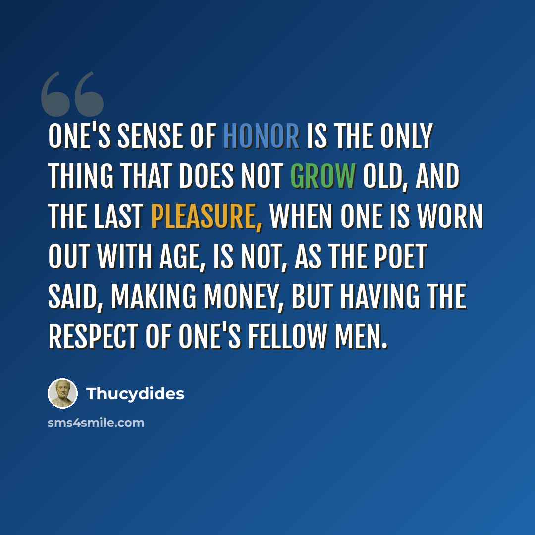 “One's sense of honor is the only thing that does not grow old, and the last pleasure, when one is worn out with age, is not, as the poet said, making money, but having the respect of one's fellow men.” quote by Thucydides