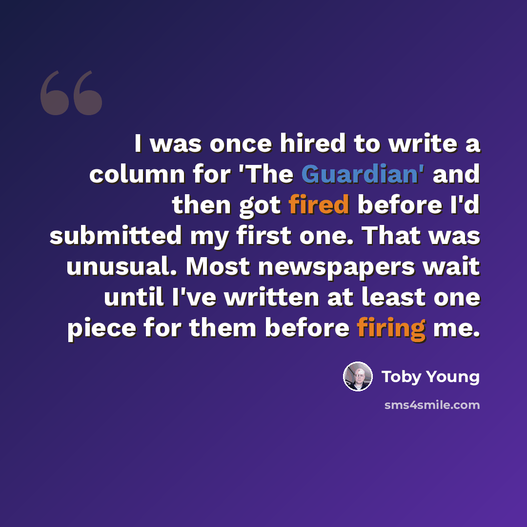 “I was once hired to write a column for 'The Guardian' and then got fired before I'd submitted my first one. That was unusual. Most newspapers wait until I've written at least one piece for them before firing me.” quote by Toby Young