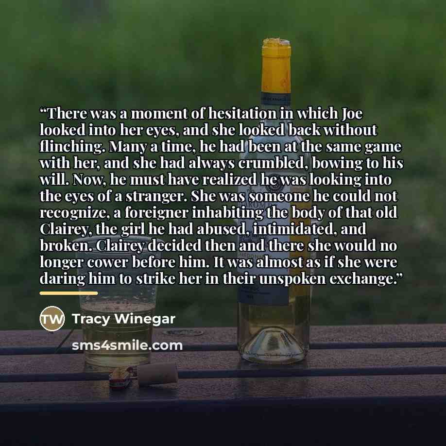 “There was a moment of hesitation in which Joe looked into her eyes, and she looked back without flinching. Many a time, he had been at the same game with her, and she had always crumbled, bowing to his will. Now, he must have realized he was looking into the eyes of a stranger. She was someone he…” quote by Tracy Winegar