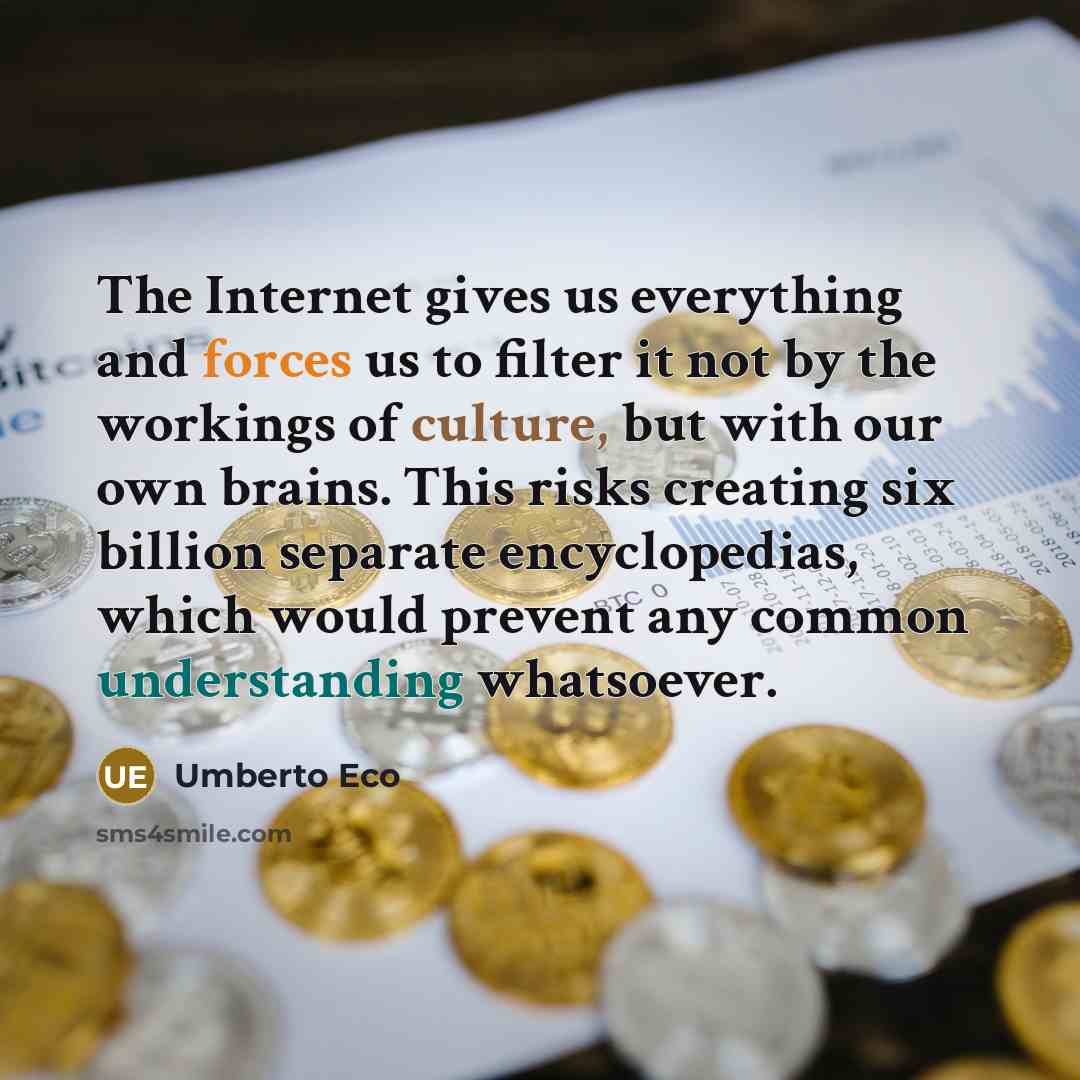 “The Internet gives us everything and forces us to filter it not by the workings of culture, but with our own brains. This risks creating six billion separate encyclopedias, which would prevent any common understanding whatsoever.” quote by Umberto Eco