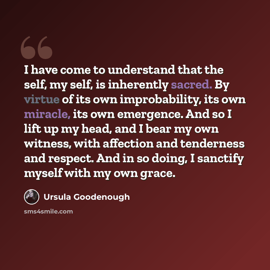 “I have come to understand that the self, my self, is inherently sacred. By virtue of its own improbability, its own miracle, its own emergence. And so I lift up my head, and I bear my own witness, with affection and tenderness and respect. And in so doing, I sanctify myself with my own grace.” quote by Ursula Goodenough