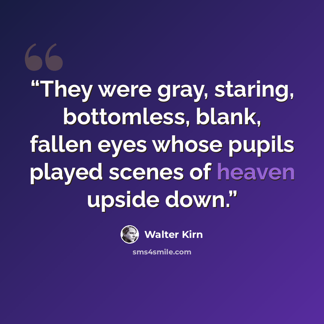 “They were gray, staring, bottomless, blank, fallen eyes whose pupils played scenes of heaven upside down.” quote by Walter Kirn