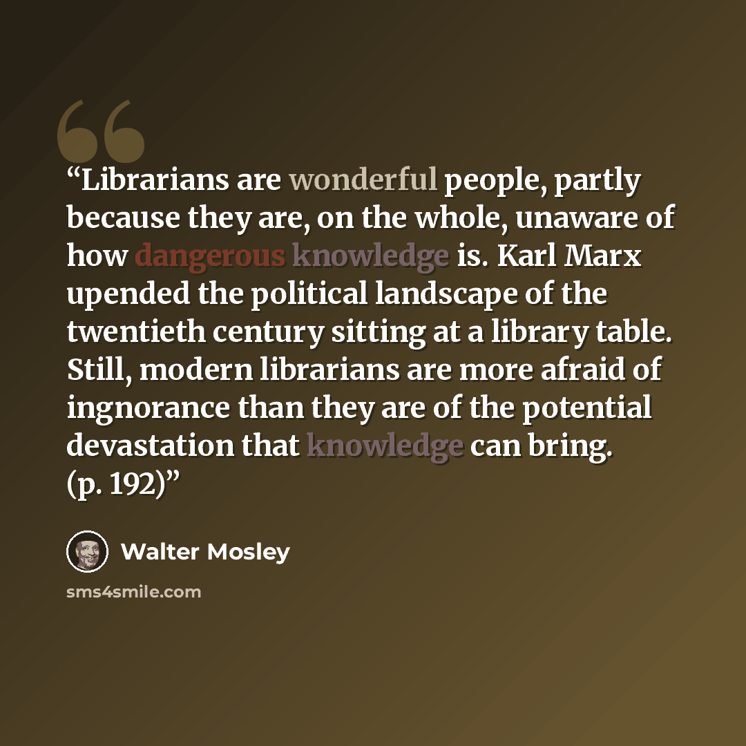 “Librarians are wonderful people, partly because they are, on the whole, unaware of how dangerous knowledge is. Karl Marx upended the political landscape of the twentieth century sitting at a library table. Still, modern librarians are more afraid of ingnorance than they are of the potential…” quote by Walter Mosley