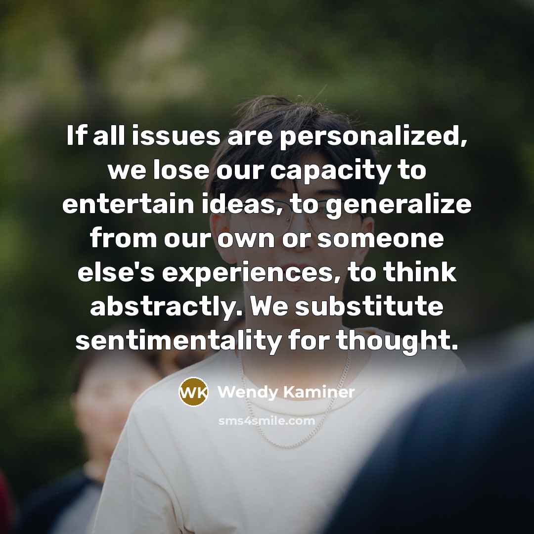“If all issues are personalized, we lose our capacity to entertain ideas, to generalize from our own or someone else's experiences, to think abstractly. We substitute sentimentality for thought.” quote by Wendy Kaminer
