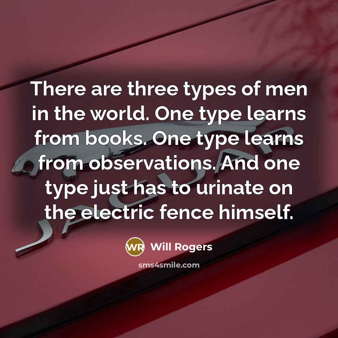 “There are three types of men in the world. One type learns from books. One type learns from observations. And one type just has to urinate on the electric fence himself.” quote by Will Rogers