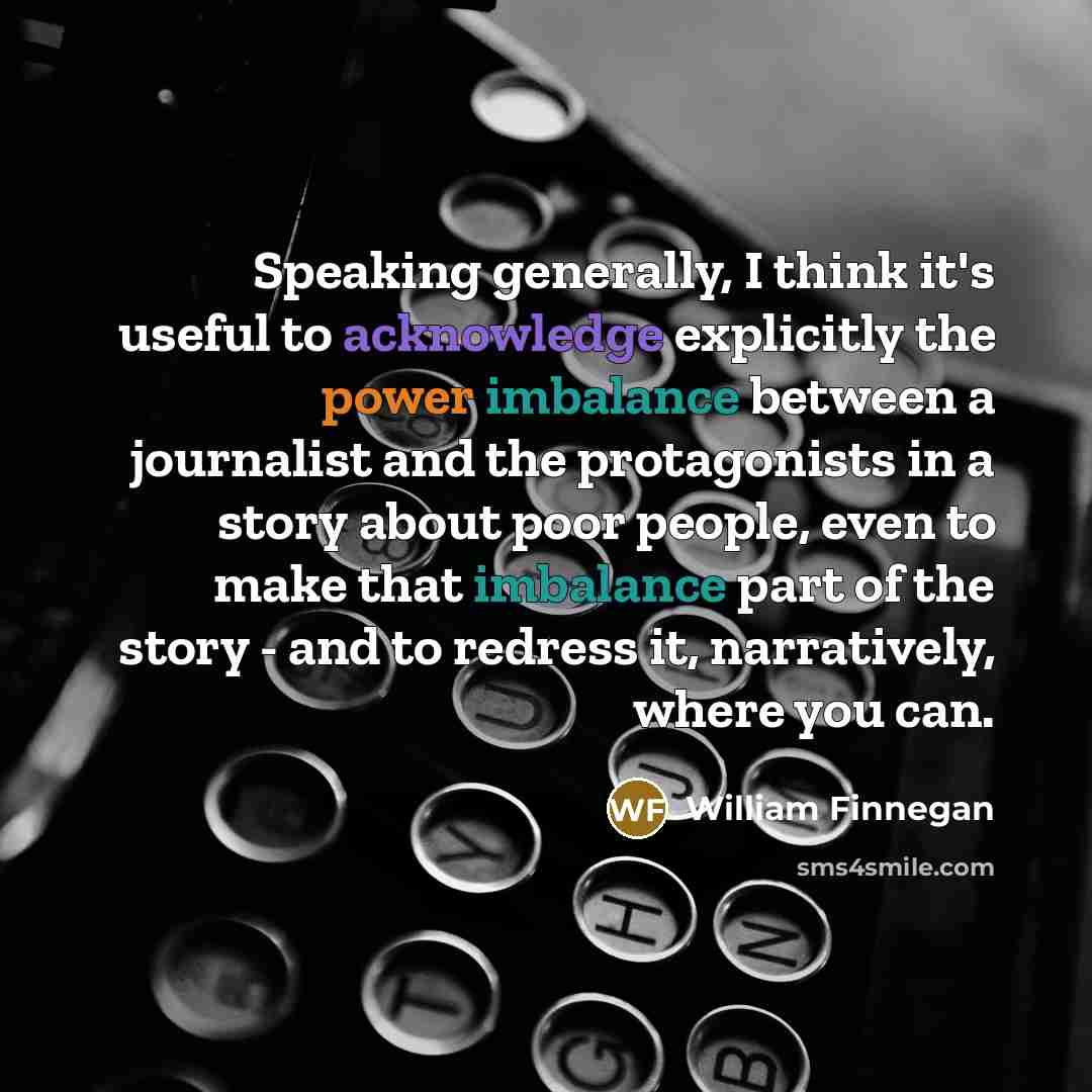 “Speaking generally, I think it's useful to acknowledge explicitly the power imbalance between a journalist and the protagonists in a story about poor people, even to make that imbalance part of the story - and to redress it, narratively, where you can.” quote by William Finnegan