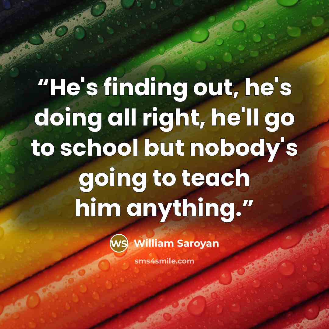 “He's finding out, he's doing all right, he'll go to school but nobody's going to teach him anything.” quote by William Saroyan