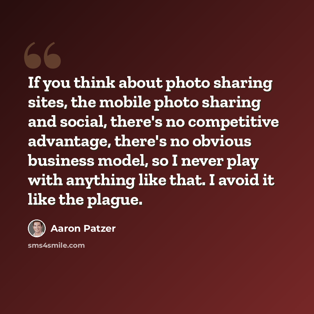 “If you think about photo sharing sites, the mobile photo sharing and social, there's no competitive advantage, there's no obvious business model, so I never play with anything like that. I avoid it like the plague.” quote by Aaron Patzer