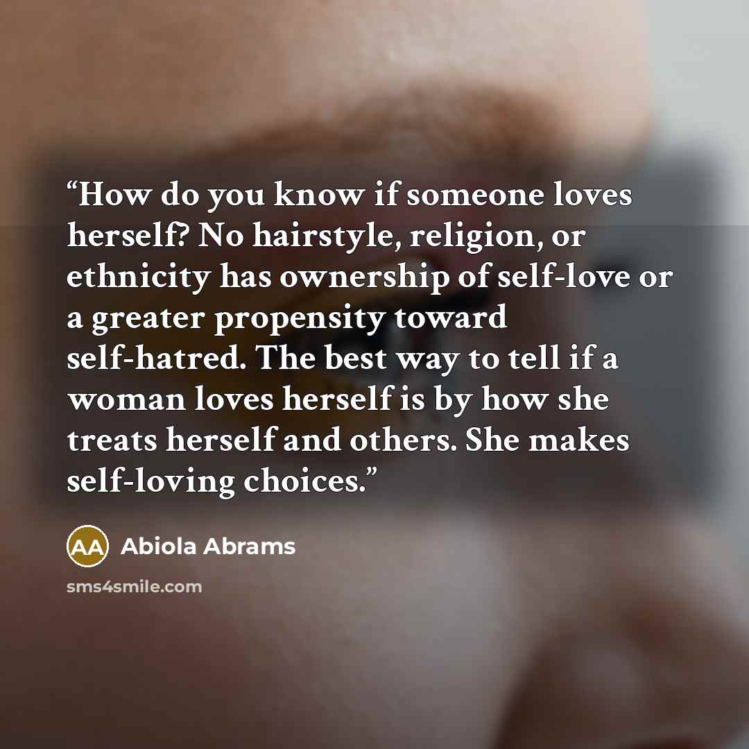 “How do you know if someone loves herself? No hairstyle, religion, or ethnicity has ownership of self-love or a greater propensity toward self-hatred. The best way to tell if a woman loves herself is by how she treats herself and others. She makes self-loving choices.” quote by Abiola Abrams