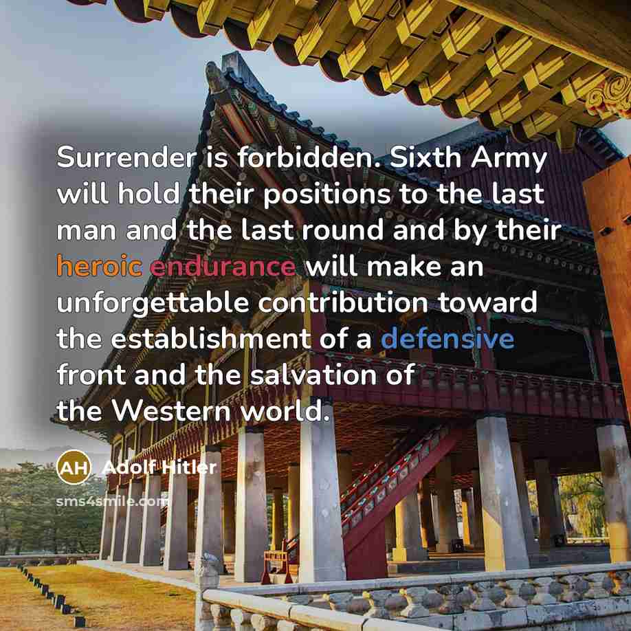 “Surrender is forbidden. Sixth Army will hold their positions to the last man and the last round and by their heroic endurance will make an unforgettable contribution toward the establishment of a defensive front and the salvation of the Western world.” quote by Adolf Hitler