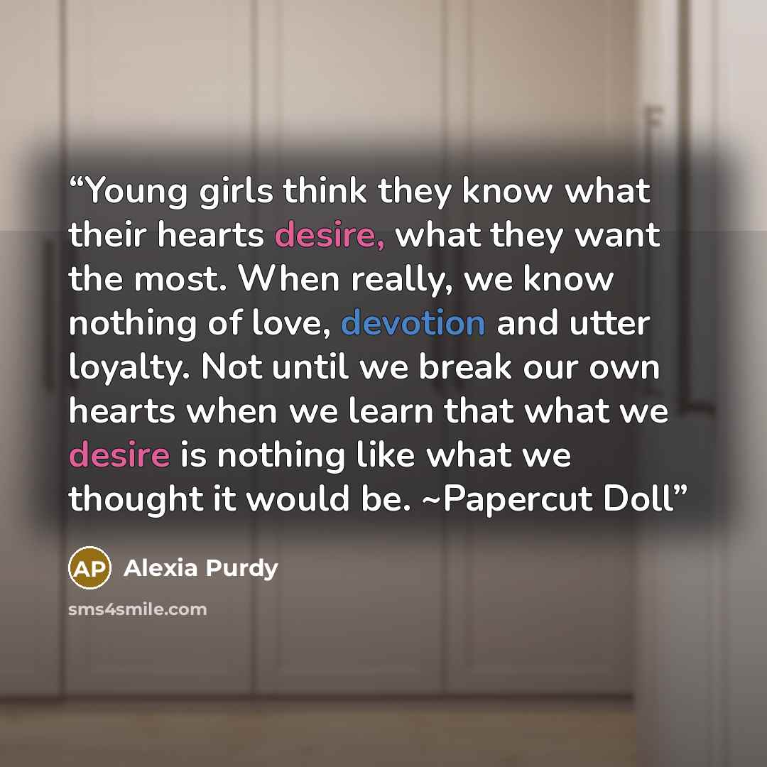 “Young girls think they know what their hearts desire, what they want the most. When really, we know nothing of love, devotion and utter loyalty. Not until we break our own hearts when we learn that what we desire is nothing like what we thought it would be. ~Papercut Doll” quote by Alexia Purdy