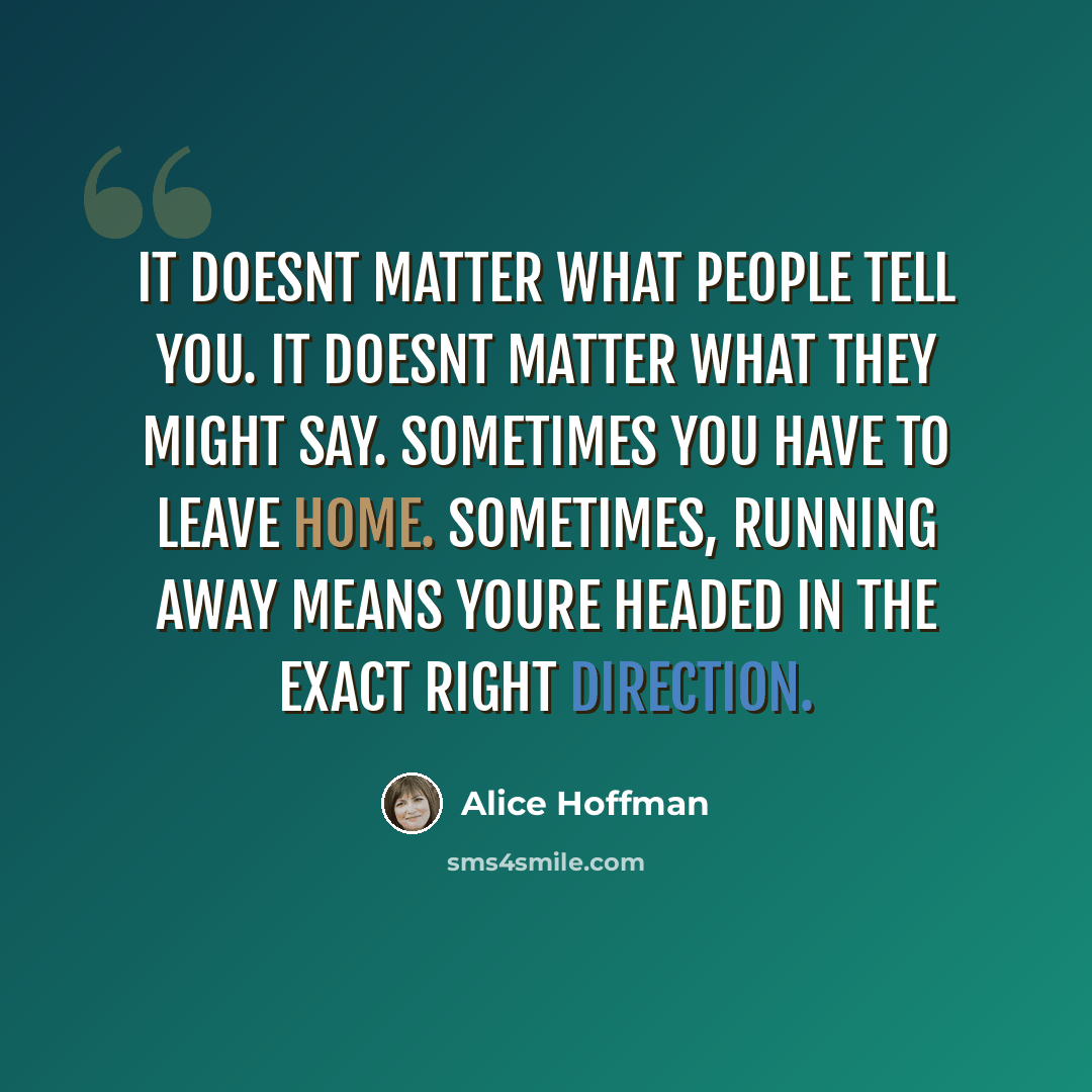 “It doesnt matter what people tell you. It doesnt matter what they might say. Sometimes you have to leave home. Sometimes, running away means youre headed in the exact right direction.” quote by Alice Hoffman