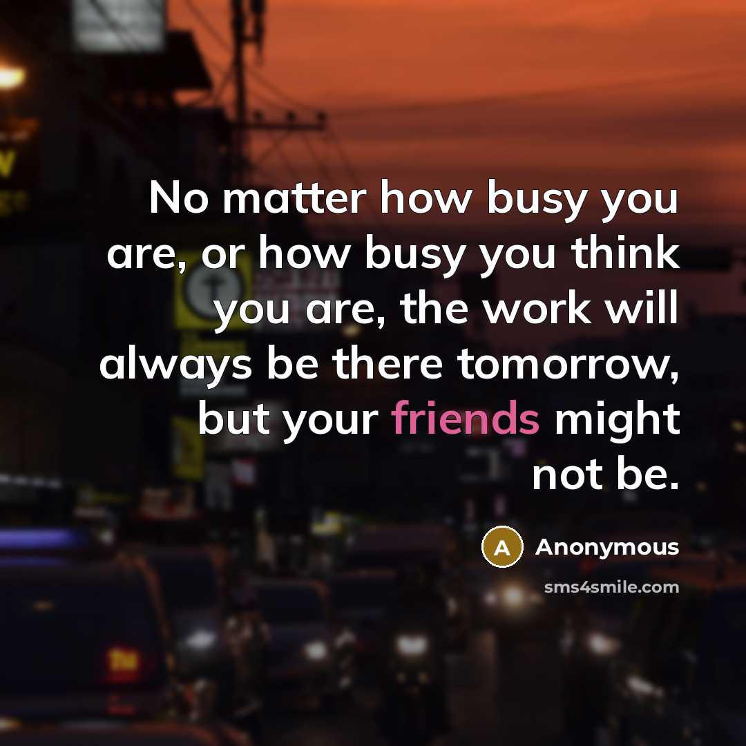 “No matter how busy you are, or how busy you think you are, the work will always be there tomorrow, but your friends might not be.” quote by Anonymous