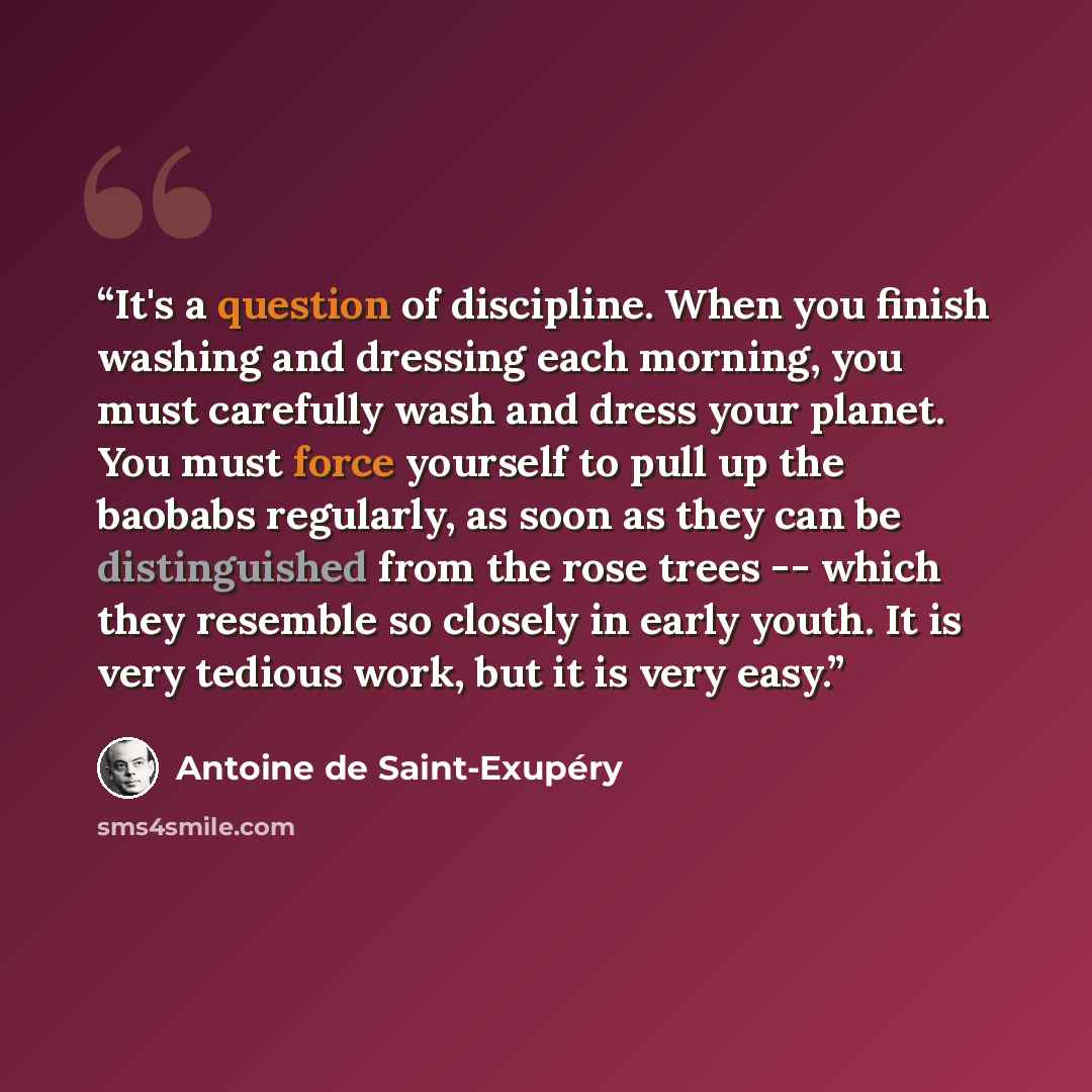 “It's a question of discipline. When you finish washing and dressing each morning, you must carefully wash and dress your planet. You must force yourself to pull up the baobabs regularly, as soon as they can be distinguished from the rose trees -- which they resemble so closely in early youth. It…” quote by Antoine de Saint-Exupéry