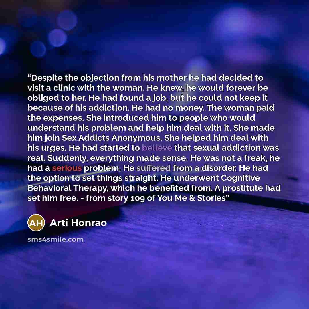 “Despite the objection from his mother he had decided to visit a clinic with the woman. He knew, he would forever be obliged to her. He had found a job, but he could not keep it because of his addiction. He had no money. The woman paid the expenses. She introduced him to people who would understand…” quote by Arti Honrao