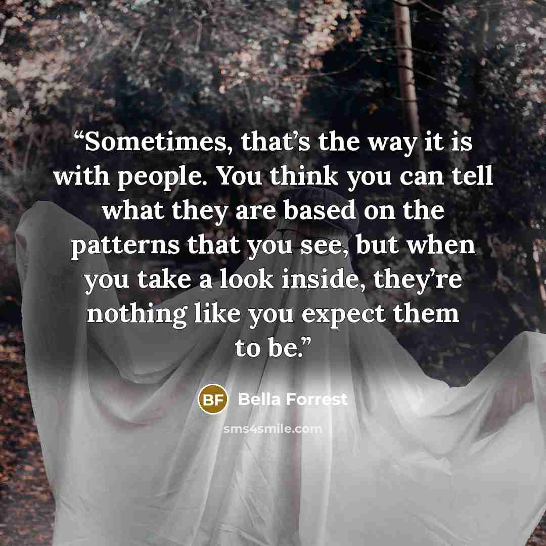 “Sometimes, that’s the way it is with people. You think you can tell what they are based on the patterns that you see, but when you take a look inside, they’re nothing like you expect them to be.” quote by Bella Forrest
