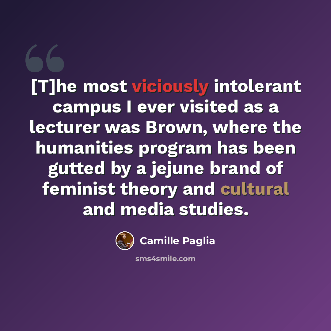 “[T]he most viciously intolerant campus I ever visited as a lecturer was Brown, where the humanities program has been gutted by a jejune brand of feminist theory and cultural and media studies.” quote by Camille Paglia