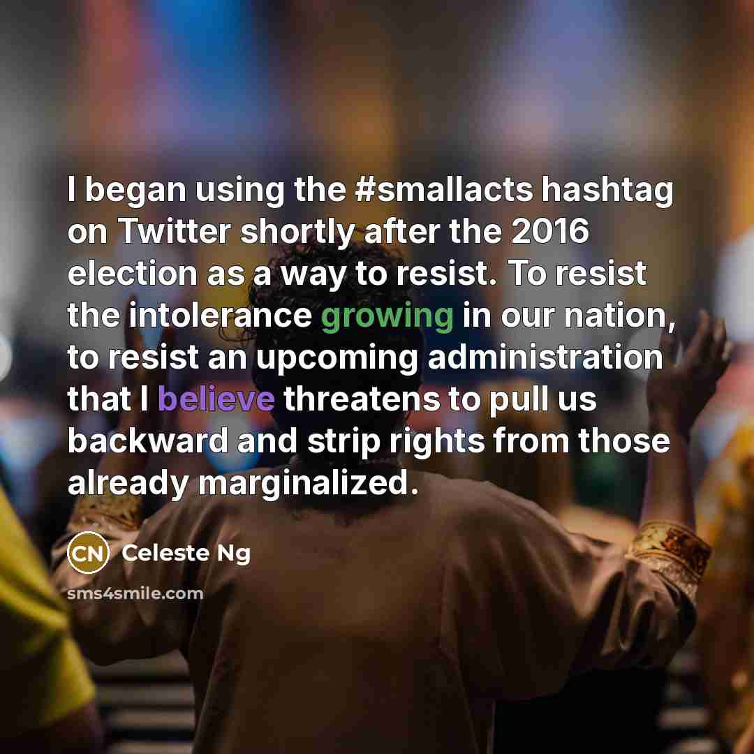 “I began using the #smallacts hashtag on Twitter shortly after the 2016 election as a way to resist. To resist the intolerance growing in our nation, to resist an upcoming administration that I believe threatens to pull us backward and strip rights from those already marginalized.” quote by Celeste Ng