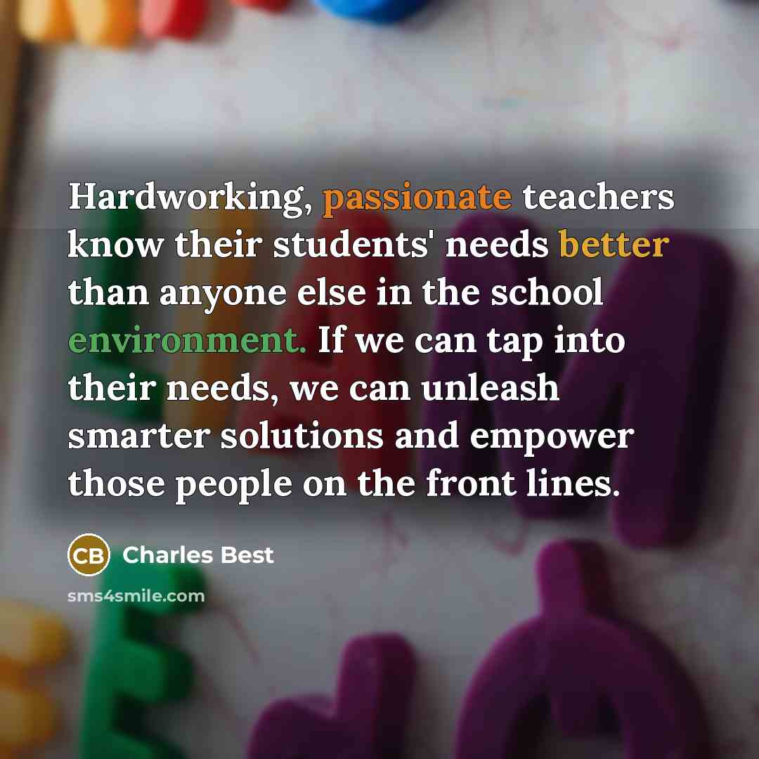 “Hardworking, passionate teachers know their students' needs better than anyone else in the school environment. If we can tap into their needs, we can unleash smarter solutions and empower those people on the front lines.” quote by Charles Best