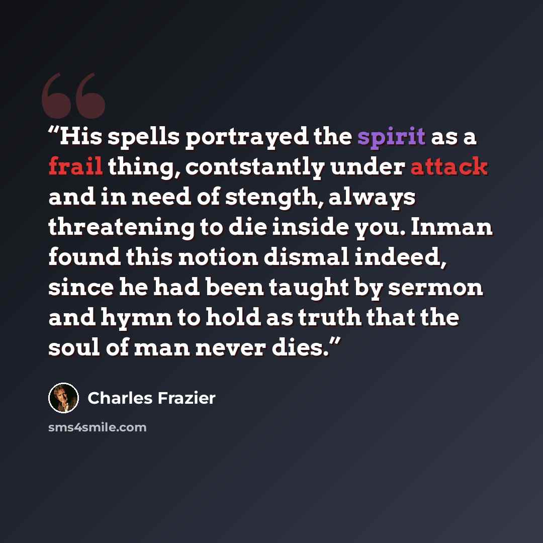 “His spells portrayed the spirit as a frail thing, contstantly under attack and in need of stength, always threatening to die inside you. Inman found this notion dismal indeed, since he had been taught by sermon and hymn to hold as truth that the soul of man never dies.” quote by Charles Frazier