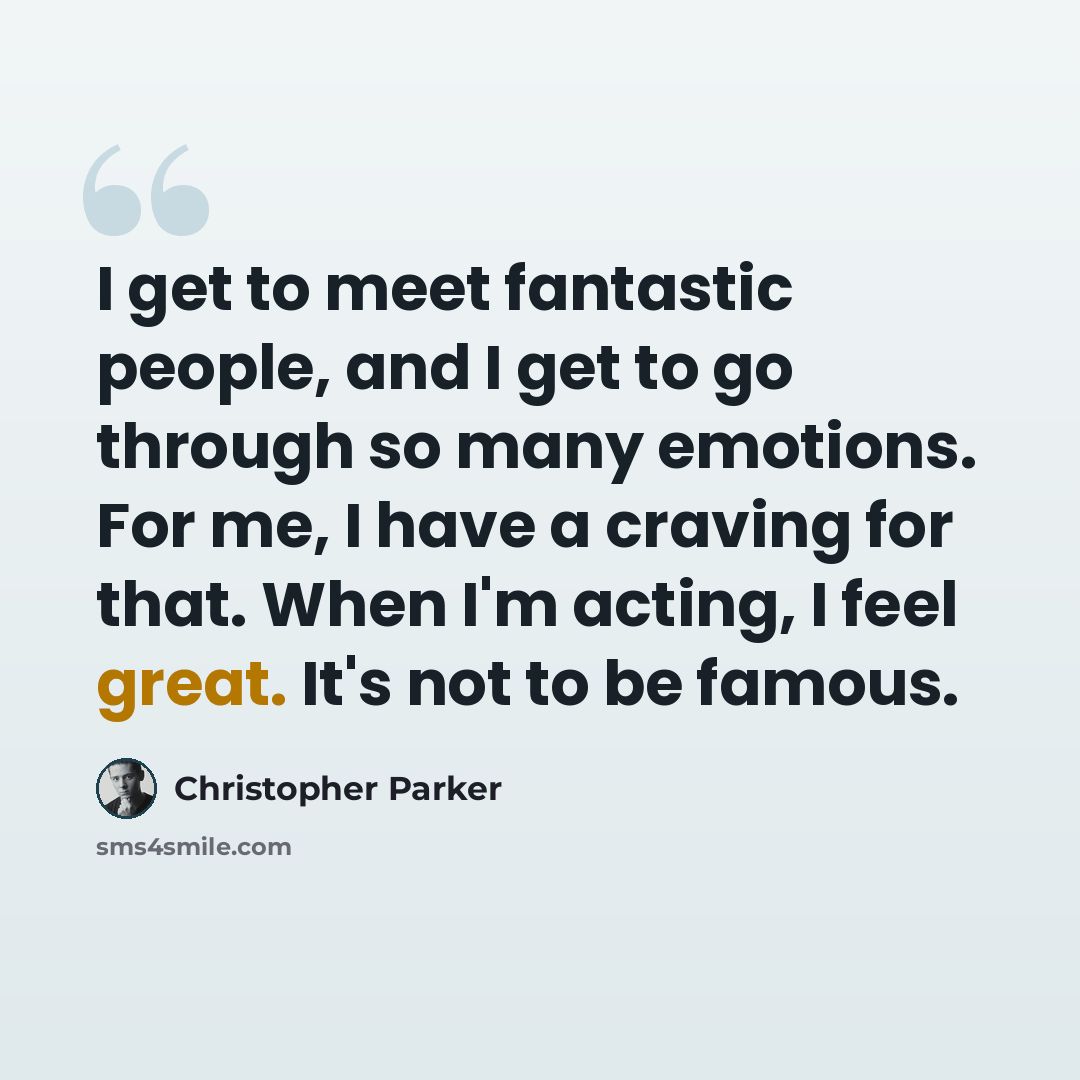 “I get to meet fantastic people, and I get to go through so many emotions. For me, I have a craving for that. When I'm acting, I feel great. It's not to be famous.” quote by Christopher Parker